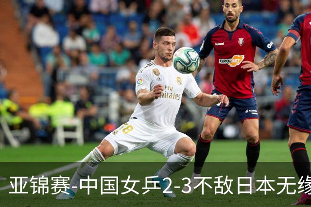 亚锦赛-中国女乒2-3不敌日本无缘卫冕 日本女乒近5届夺3冠