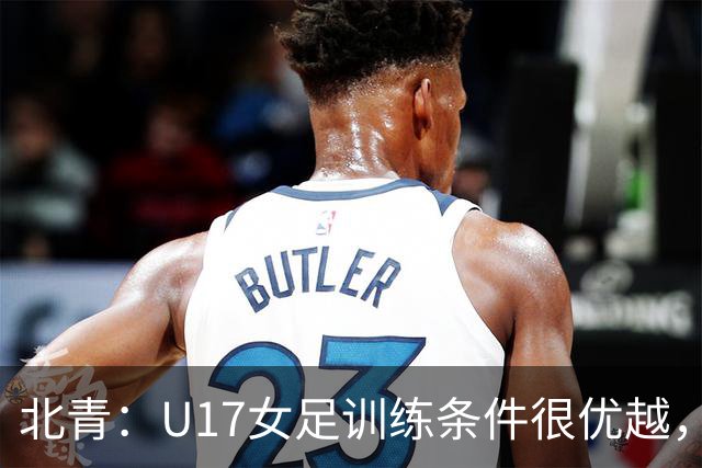 北青：U17女足训练条件很优越，状态良好，力争世少赛开门红