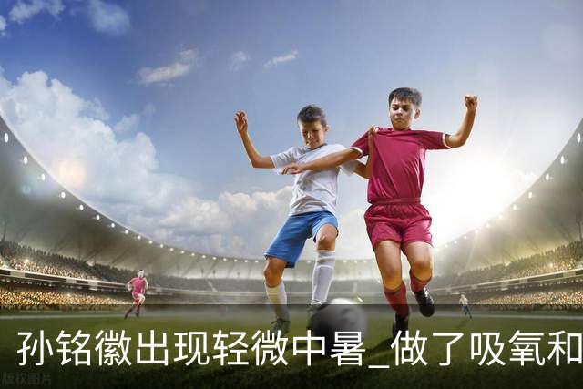 孙铭徽出现轻微中暑 做了吸氧和补盐水葡萄糖