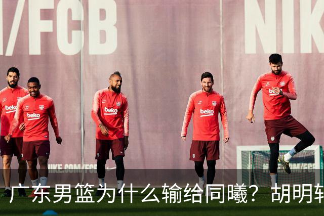 广东男篮为什么输给同曦？胡明轩毫不客气说出原因，说得很实在