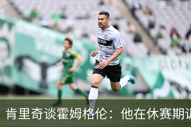 肯里奇谈霍姆格伦：他在休赛期训练很刻苦状态极佳 他是赢球关键