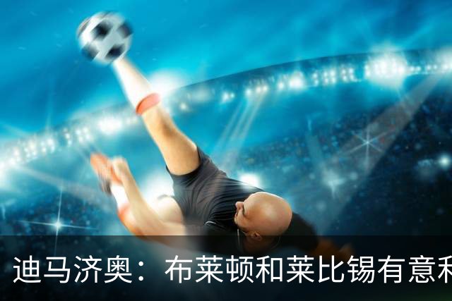 迪马济奥：布莱顿和莱比锡有意利奇纳，尤文将决定是否出售他