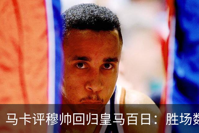 马卡评穆帅回归皇马百日：胜场数超巴黎、拜仁等队，主场全胜……
