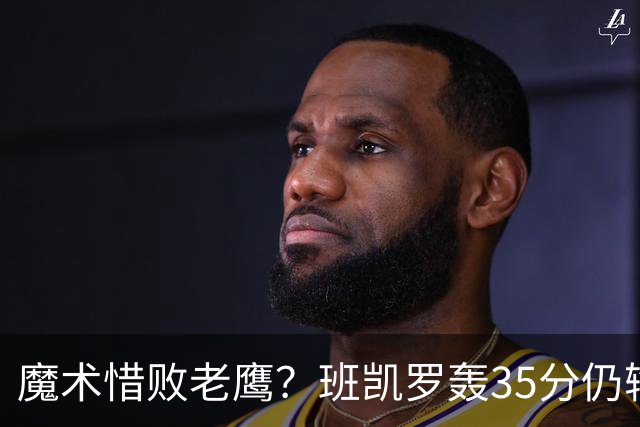 魔术惜败老鹰？班凯罗轰35分仍输球，他们究竟输在哪里？