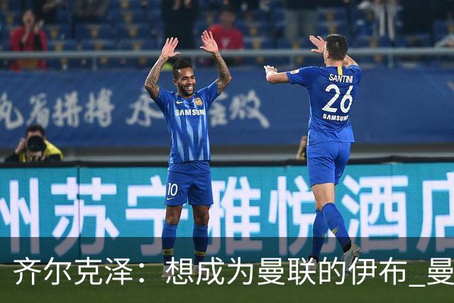 齐尔克泽：想成为曼联的伊布 曼联比拜仁更大