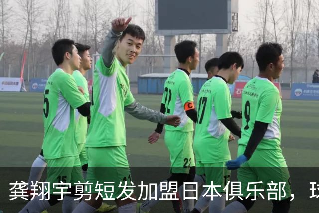 龚翔宇剪短发加盟日本俱乐部，球迷直呼认不出，网传年薪，320万