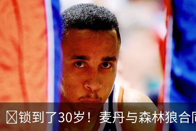 🔒锁到了30岁！麦丹与森林狼合同剩余四年1.24亿！