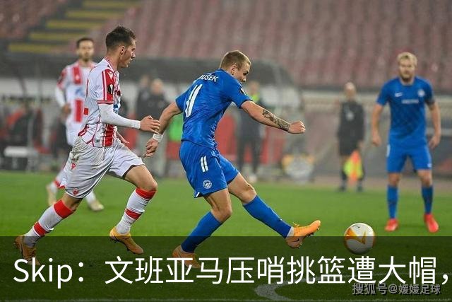Skip：文班亚马压哨挑篮遭大帽，为阿门高呼